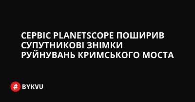 Сервіс PlanetScope поширив супутникові знімки руйнувань Кримського моста - bykvu.com - Россия - Украина - Twitter