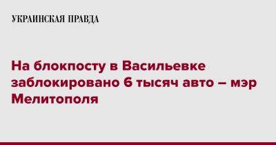 Иван Федоров - На блокпосту в Васильевке заблокировано 6 тысяч авто – мэр Мелитополя - pravda.com.ua - Украина - Запорожская обл. - Мелитополь