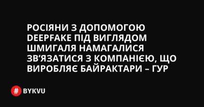 Росіяни з допомогою deepfake під виглядом Шмигаля намагалися зв’язатися з компанією, що виробляє Байрактари – ГУР - bykvu.com - Украина - Twitter