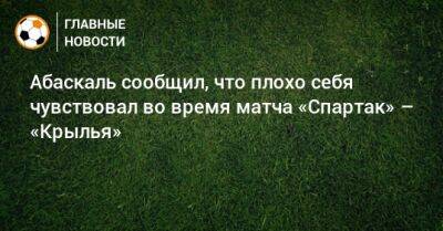 Гильермо Абаскаль - Абаскаль сообщил, что плохо себя чувствовал во время матча «Спартак» – «Крылья» - bombardir.ru