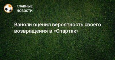 Леонид Федун - Паоло Ваноль - Ваноли оценил вероятность своего возвращения в «Спартак» - bombardir.ru