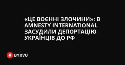 «Це воєнні злочини»: в Amnesty International засудили депортацію українців до РФ - bykvu.com - Украина - ДНР - Росія - Twitter