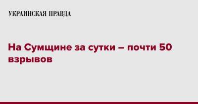 Дмитрий Живицкий - На Сумщине за сутки – почти 50 взрывов - pravda.com.ua