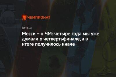 Месси – о ЧМ: четыре года назад мы уже думали о четвертьфинале, а получилось иначе - championat.com - Франция - Дания - Аргентина - Катар