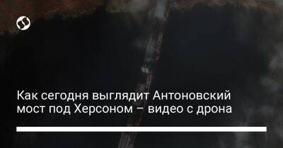 Как сегодня выглядит Антоновский мост под Херсоном – видео с дрона - liga.net - Украина - Херсон