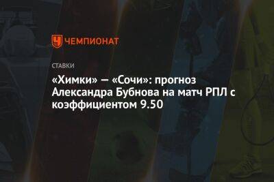 Александр Бубнов - Зарема Салихова - «Химки» — «Сочи»: прогноз Александра Бубнова на матч РПЛ с коэффициентом 9.50 - championat.com - Сочи - Оренбург