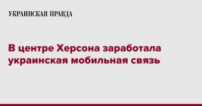 Кирилл Тимошенко - В центре Херсона заработала украинская мобильная связь - pravda.com.ua - Херсон