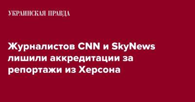 Журналистов CNN и SkyNews лишили аккредитации за репортажи из Херсона - pravda.com.ua - Херсон