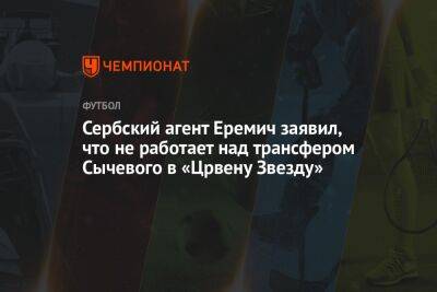 Андрей Ирха - Сербский агент Еремич заявил, что не работает над трансфером Сычевого в «Црвену Звезду» - championat.com - Оренбург
