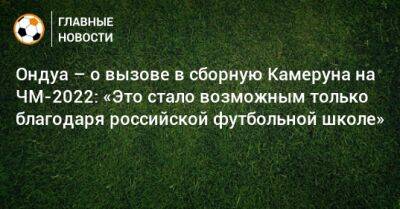 Ондуа – о вызове в сборную Камеруна на ЧМ-2022: «Это стало возможным только благодаря российской футбольной школе» - bombardir.ru - Россия - Камерун - Катар