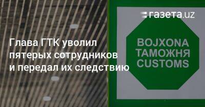 Глава ГТК уволил пятерых сотрудников и передал их следствию - gazeta.uz - Узбекистан - Таджикистан - Ташкент