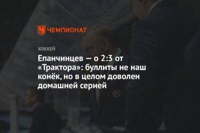 Вадим Епанчинцев - Епанчинцев — о 2:3 от «Трактора»: буллиты не наш конёк, но в целом доволен домашней серией - championat.com - Хабаровск