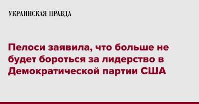 Нэнси Пелоси - Пелоси заявила, что больше не будет бороться за лидерство в Демократической партии США - pravda.com.ua - США