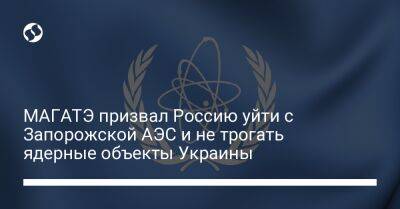 МАГАТЭ призвал Россию уйти с Запорожской АЭС и не трогать ядерные объекты Украины - liga.net - Россия - Украина - Запорожская обл.