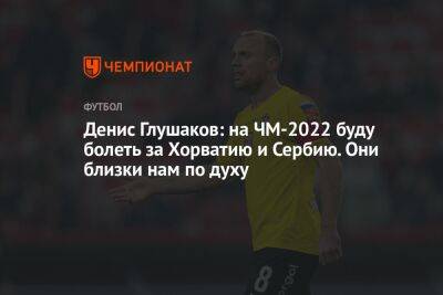 Денис Глушаков - Антон Иванов - Денис Глушаков: на ЧМ-2022 буду болеть за Хорватию и Сербию. Они близки нам по духу - championat.com - Россия - Швейцария - Бельгия - Московская обл. - Франция - Бразилия - Канада - Хорватия - Сербия - Камерун - Катар - Марокко