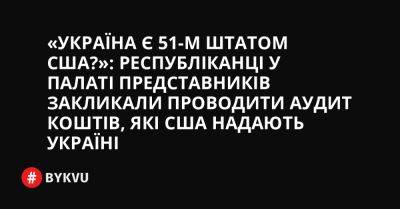 «Україна є 51-м штатом США?»: республіканці у Палаті представників закликали проводити аудит коштів, які США надають Україні - bykvu.com - США - Украина - Україна - Twitter