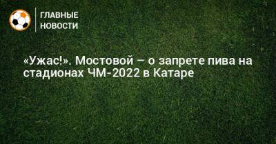 Александр Мостовой - «Ужас!». Мостовой – о запрете пива на стадионах ЧМ-2022 в Катаре - bombardir.ru - Катар