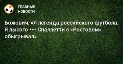 Божович: «Я легенда российского футбола. Я лысого *** Спаллетти с «Ростовом» обыгрывал» - bombardir.ru - Россия