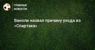 Паоло Ваноль - Ваноли назвал причину ухода из «Спартака» - bombardir.ru - Москва - Россия - Италия