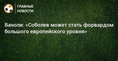 Александр Соболев - Паоло Ваноль - Ваноли: «Соболев может стать форвардом большого европейского уровня» - bombardir.ru - Россия