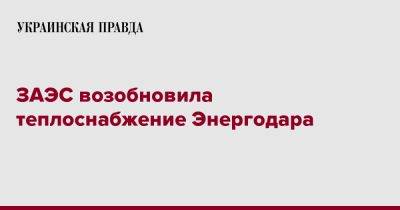 ЗАЭС возобновила теплоснабжение Энергодара - pravda.com.ua