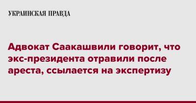 Михеила Саакашвили - Адвокат Саакашвили говорит, что экс-президента отравили после ареста, ссылается на экспертизу - pravda.com.ua - Грузия