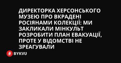 Директорка Херсонського музею про вкрадені росіянами колекції: Ми закликали Мінкульт розробити план евакуації, проте у відомстві не зреагували - bykvu.com - Украина - місто Херсон - місто Миколаїв