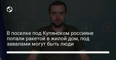 Кирилл Тимошенко - В поселке под Купянском россияне попали ракетой в жилой дом, под завалами могут быть люди - liga.net - Украина - Купянск - Харьковская обл. - район Купянский