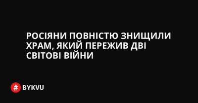 Росіяни повністю знищили храм, який пережив дві світові війни - bykvu.com - Украина - Twitter