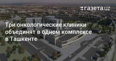 Три онкологические клиники объединят в одном комплексе в Ташкенте - gazeta.uz - Южная Корея - Узбекистан - Турция - Ташкент - Ташкентская обл.