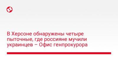 В Херсоне обнаружены четыре пыточные, где россияне мучили украинцев – Офис генпрокурора - liga.net - Россия - Украина - Херсон - Херсонская обл.