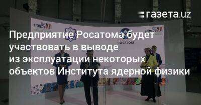 Предприятие Росатома будет участвовать в выводе из эксплуатации некоторых объектов Института ядерной физики - gazeta.uz - Узбекистан