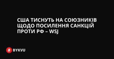 США тиснуть на союзників щодо посилення санкцій проти РФ – WSJ - bykvu.com - США - Украина - Росія - місто Лондон - місто Брюссель - місто Париж