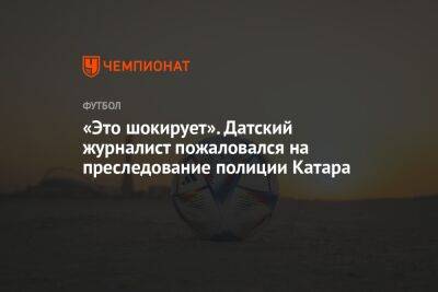 «Это шокирует». Датский журналист пожаловался на преследование полиции Катара - championat.com - Дания - Катар