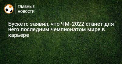 Серхио Бускетс - Бускетс заявил, что ЧМ-2022 станет для него последним чемпионатом мире в карьере - bombardir.ru