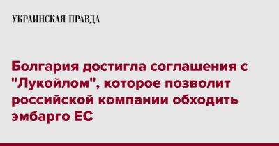 Болгария достигла соглашения с "Лукойлом", которое позволит российской компании обходить эмбарго ЕС - pravda.com.ua - Болгария