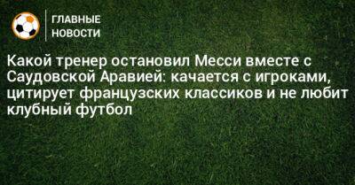 Какой тренер остановил Месси вместе с Саудовской Аравией: качается с игроками, цитирует французских классиков и не любит клубный футбол - bombardir.ru - Гана - Саудовская Аравия - Аргентина - Алжир - Сенегал - Замбия