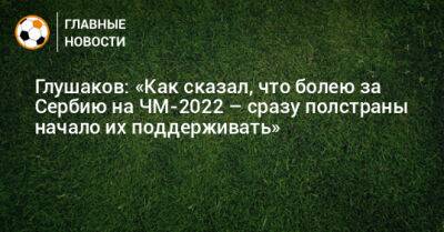 Денис Глушаков - Глушаков: «Как сказал, что болею за Сербию на ЧМ-2022 – сразу полстраны начало их поддерживать» - bombardir.ru - Сербия - Катар