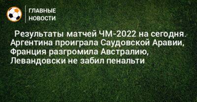 Роберт Левандовски - ⚽ Результаты матчей ЧМ-2022 на сегодня. Аргентина проиграла Саудовской Аравии, Франция разгромила Австралию, Левандовски не забил пенальти - bombardir.ru - Англия - Австралия - Франция - Мексика - Польша - Иран - Саудовская Аравия - Дания - Голландия - Эквадор - Тунис - Аргентина - Катар