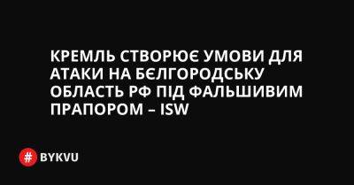 Вячеслав Гладков - Кремль створює умови для атаки на Бєлгородську область РФ під фальшивим прапором – ISW - bykvu.com - Україна - Росія