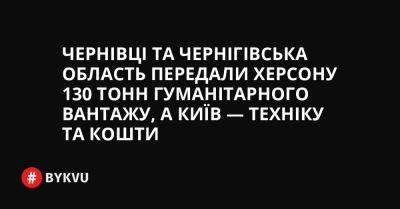 Чернівці та Чернігівська область передали Херсону 130 тонн гуманітарного вантажу, а Київ — техніку та кошти - bykvu.com - Украина - місто Київ - місто Херсон - Камаз