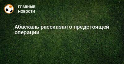 Гильермо Абаскаль - Абаскаль рассказал о предстоящей операции - bombardir.ru - Россия - Самара