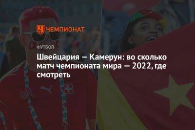 Швейцария — Камерун: во сколько матч чемпионата мира — 2022, где смотреть - championat.com - Швейцария - Камерун - Катар