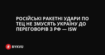 України Ганн - Російські ракетні удари по ТЕЦ не змусять Україну до переговорів з РФ — ISW - bykvu.com - Украина - Росія - Twitter