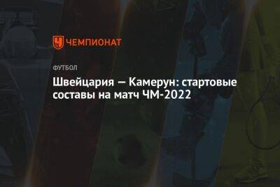 Валерий Непомнящий - Швейцария — Камерун: стартовые составы на матч ЧМ-2022 - championat.com - Швейцария - Бразилия - Сербия - Камерун - Катар