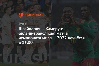 Швейцария — Камерун: онлайн-трансляция матча чемпионата мира — 2022 начнётся в 13:00 - championat.com - Швейцария - Камерун - Катар