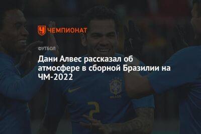 Дани Алвес - Дани Алвес рассказал об атмосфере в сборной Бразилии на ЧМ-2022 - championat.com - Швейцария - Бразилия - Сербия - Камерун - Катар
