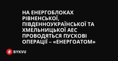 На енергоблоках Рівненської, Південноукраїнської та Хмельницької АЕС проводяться пускові операції – «Енергоатом» - bykvu.com - Украина - Росія - Twitter