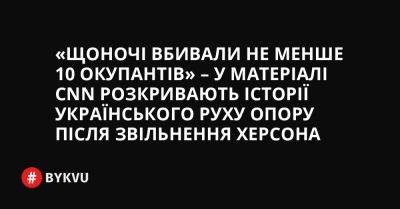 «Щоночі вбивали не менше 10 окупантів» – у матеріалі CNN розкривають історії українського руху опору після звільнення Херсона - bykvu.com - Украина - Росія - місто Москва - місто Херсон