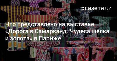 Что представлено на выставке «Дорога в Самарканд. Чудеса шёлка и золота» в Париже - gazeta.uz - Узбекистан - Париж - Ташкент